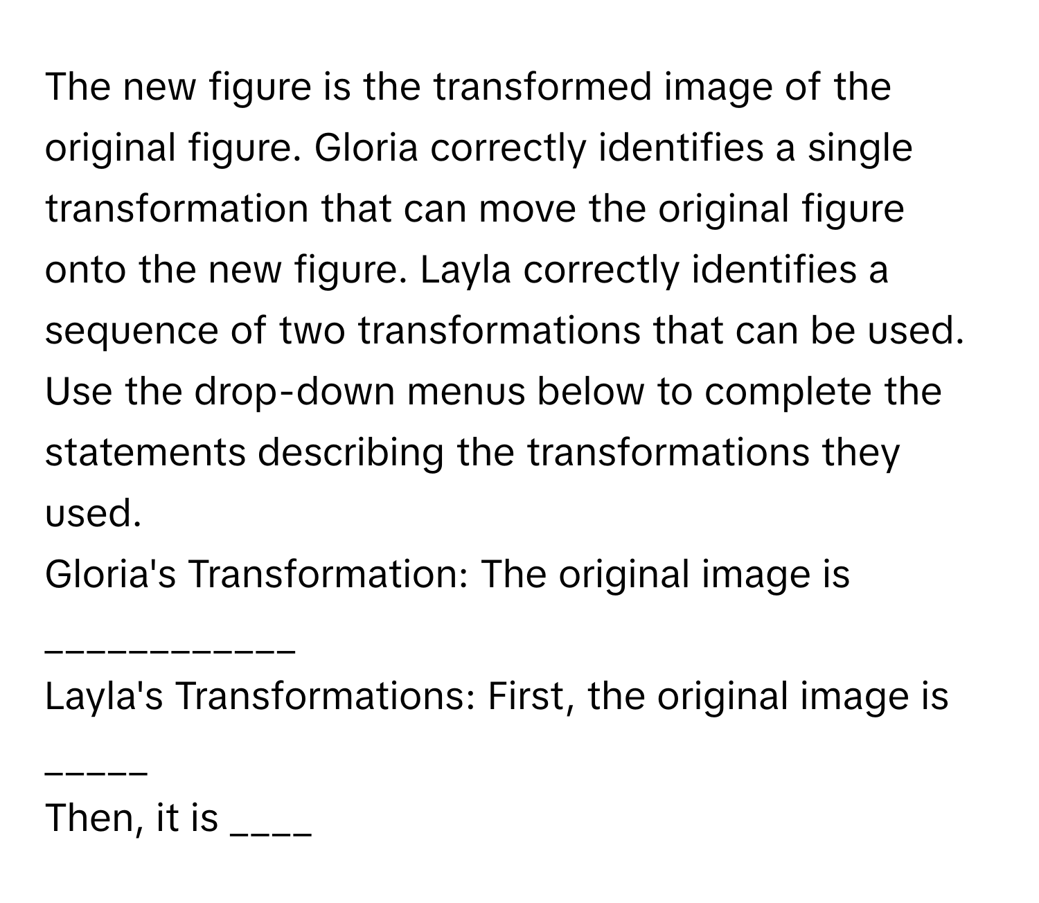 The new figure is the transformed image of the original figure. Gloria correctly identifies a single transformation that can move the original figure onto the new figure. Layla correctly identifies a sequence of two transformations that can be used. Use the drop-down menus below to complete the statements describing the transformations they used. 

Gloria's Transformation: The original image is  ____________

Layla's Transformations: First, the original image is _____ 
Then, it is ____