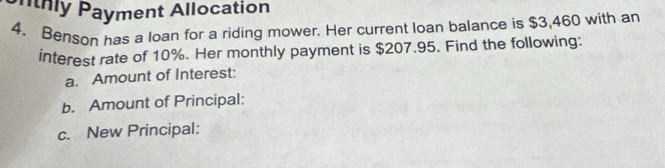 nthly Payment Allocation 
4. Benson has a loan for a riding mower. Her current loan balance is $3,460 with an 
interest rate of 10%. Her monthly payment is $207.95. Find the following: 
a. Amount of Interest: 
b. Amount of Principal: 
c. New Principal: