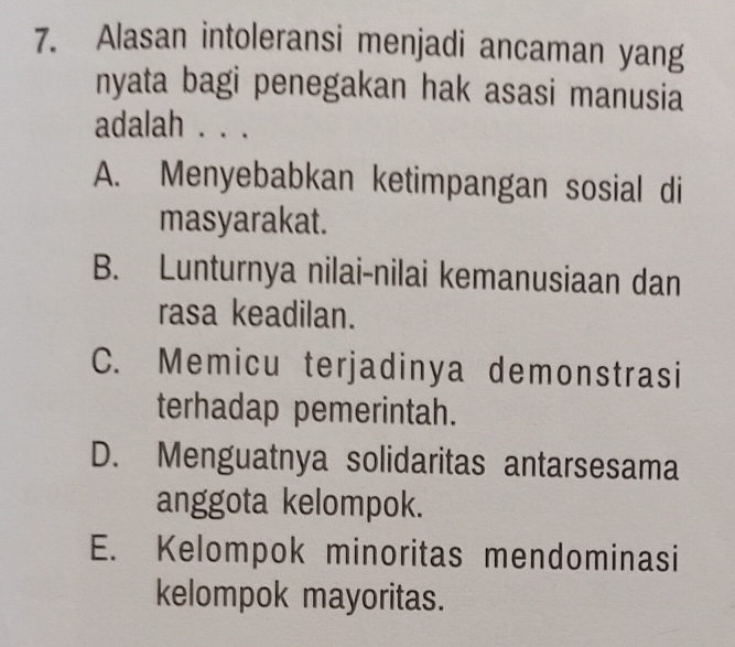 Alasan intoleransi menjadi ancaman yang
nyata bagi penegakan hak asasi manusia
adalah . . .
A. Menyebabkan ketimpangan sosial di
masyarakat.
B. Lunturnya nilai-nilai kemanusiaan dan
rasa keadilan.
C. Memicu terjadinya demonstrasi
terhadap pemerintah.
D. Menguatnya solidaritas antarsesama
anggota kelompok.
E. Kelompok minoritas mendominasi
kelompok mayoritas.