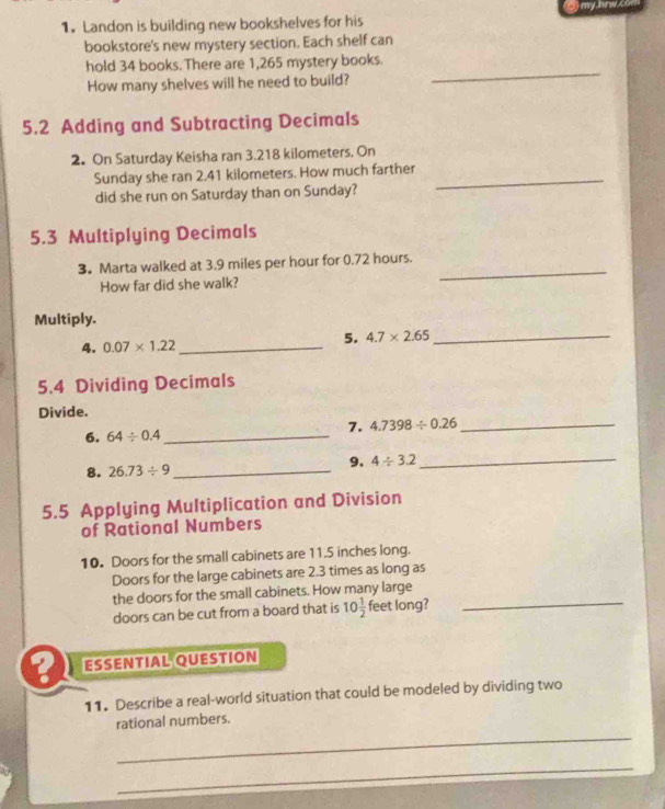 my hrw s 
1.Landon is building new bookshelves for his 
bookstore's new mystery section. Each shelf can 
hold 34 books. There are 1,265 mystery books. 
How many shelves will he need to build? 
_ 
5.2 Adding and Subtracting Decimals 
2. On Saturday Keisha ran 3.218 kilometers. On 
Sunday she ran 2.41 kilometers. How much farther_ 
did she run on Saturday than on Sunday? 
5.3 Multiplying Decimals 
_ 
3. Marta walked at 3.9 miles per hour for 0.72 hours. 
How far did she walk? 
Multiply. 
4. 0.07* 1.22 _ 
5. 4.7* 2.65 _ 
5.4 Dividing Decimals 
Divide. 
7. 4.7398/ 0.26 _ 
6. 64/ 0.4 _ 
8. 26.73/ 9 _ 9. 4/ 3.2 _ 
5.5 Applying Multiplication and Division 
of Rational Numbers 
10. Doors for the small cabinets are 11.5 inches long. 
Doors for the large cabinets are 2.3 times as long as 
the doors for the small cabinets. How many large 
doors can be cut from a board that is 10 1/2  feet long? 
_ 
ESSENTIAL QUESTION 
11. Describe a real-world situation that could be modeled by dividing two 
_ 
rational numbers. 
_