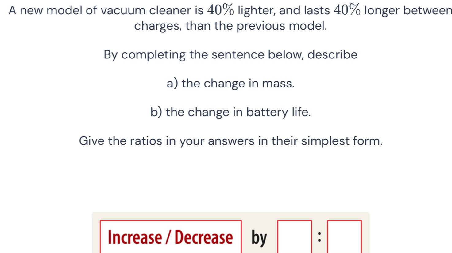 A new model of vacuum cleaner is 40% lighter, and lasts 40% longer between 
charges, than the previous model. 
By completing the sentence below, describe 
a) the change in mass. 
b) the change in battery life. 
Give the ratios in your answers in their simplest form. 
Increase / Decrease by □ :□