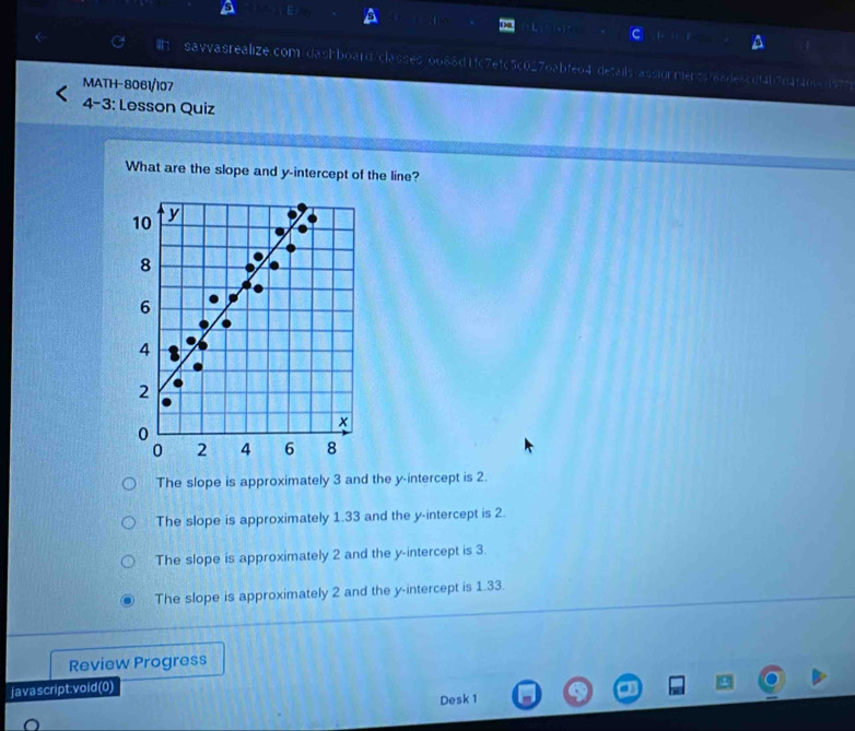 savvasrealize.com/dashboard/classes/oo88d1fc7efc5c0276abfe64"details/assiorments/6ade8cdf4b7d4f409cd57"
MATH-8061/107
4-3: Lesson Quiz
What are the slope and y-intercept of the line?
The slope is approximately 3 and the y-intercept is 2.
The slope is approximately 1.33 and the y-intercept is 2.
The slope is approximately 2 and the y-intercept is 3.
The slope is approximately 2 and the y-intercept is 1.33.
Review Progress
javascript.void(0)
Desk 1