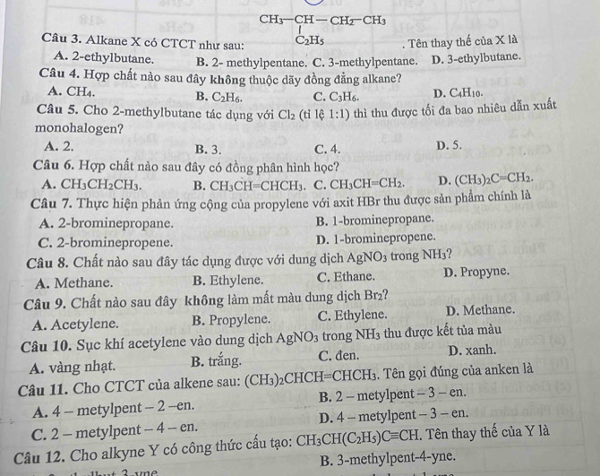 CH_3-CH-CH_2-CH_3
Câu 3. Alkane X có CTCT như sau: C_2H_5. Tên thay thế của X là
A. 2-ethylbutane. B. 2- methylpentane. C. 3-methylpentane. D. 3-ethylbutane.
Câu 4. Hợp chất nào sau đây không thuộc dãy đồng đẳng alkane?
A. CH₄. B. C_2H_6. C. C_3H_6. D. C_4H_10.
Câu 5. Cho 2-methylbutane tác dụng với Cl_2 (tỉ lệ 1:1) thì thu được tối đa bao nhiêu dẫn xuất
monohalogen?
A. 2. B. 3. C. 4. D. 5.
Câu 6. Hợp chất nào sau đây có đồng phân hình học?
A. CH_3CH_2CH_3. B. CH_3CH CHCH_3 C. CH_3CH=CH_2. D. (CH_3)_2C=CH_2.
Câu 7. Thực hiện phản ứng cộng của propylene với axit HBr thu được sản phẩm chính là
A. 2-brominepropane. B. 1-brominepropane.
C. 2-brominepropene. D. 1-brominepropene.
Câu 8. Chất nào sau đây tác dụng được với dung dịch AgNO_3 trong N H 13?
A. Methane. B. Ethylene. C. Ethane. D. Propyne.
Câu 9. Chất nào sau đây không làm mất màu dung dịch Br_2
A. Acetylene. B. Propylene. C. Ethylene. D. Methane.
Câu 10. Sục khí acetylene vào dung dịch AgNO_3 trong ì sqrt(H_)H_3 :thu được kết tủa màu
A. vàng nhạt. B. trắng. C. đen. D. xanh.
Câu 11. Cho CTCT của alkene sau: (CH_3) _2C HCH=CH CH_3 :. Tên gọi đúng của anken là
A. 4 - metylpent - 2 -en. B. 2 - metylpent -3-en
C. 2 - metylpent - 4 - en. D. 4 - metylpent -3-en.
Câu 12. Cho alkyne Y có công thức cấu tạo: CH_3CH(C_2H_5)Cequiv CH. Tên thay thế của Y là
B. 3-methylpent-4-yne.