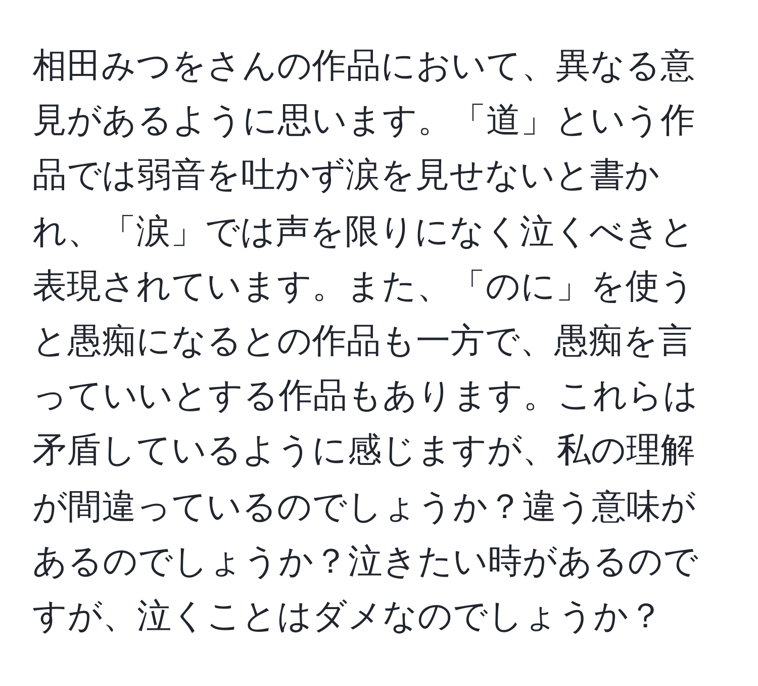 相田みつをさんの作品において、異なる意見があるように思います。「道」という作品では弱音を吐かず涙を見せないと書かれ、「涙」では声を限りになく泣くべきと表現されています。また、「のに」を使うと愚痴になるとの作品も一方で、愚痴を言っていいとする作品もあります。これらは矛盾しているように感じますが、私の理解が間違っているのでしょうか？違う意味があるのでしょうか？泣きたい時があるのですが、泣くことはダメなのでしょうか？