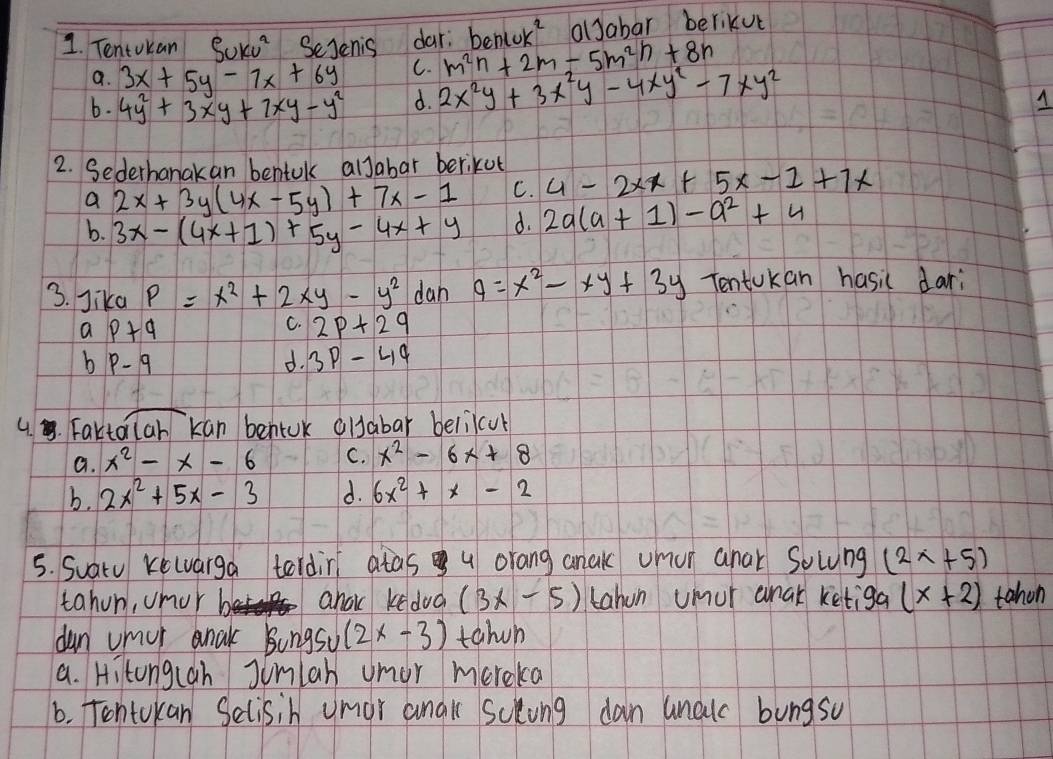 Tentokan Sukv^2 Sejenis dar. be m^(2n)+2m-5m^(2n)+8n nwk^2 olJabar berikve
a. 3x+5y-7x+6y C.
b. 4y^2+3xy+7xy-y^2 d. 2x^2y+3x^2y-4xy^2-7xy^2
A
2. Sederhanakan bentulk alJabar berikut
a 2x+3y(4x-5y)+7x-1 C. 4-2xx+5x-1+7x
b. 3x-(4x+1)+5y-4x+y d. 2a(a+1)-a^2+4
3. Jika P=x^2+2xy-y^2 dan 9=x^2-xy+3y TentUkan hasic dari
ap+q
C. 2p+2q
bp-q
d. 3p-4q
overline ab
4.. Fartolan kan bentuk olsabar belilcul
a. x^2-x-6 C. x^2-6x+8
b. 2x^2+5x-3 d. 6x^2+x-2
5. Suatu Kewarga tordin atas u orang anak uhur anar Solung (2x+5)
tahon, unor ahok kedud (3x-5) tahon umur anak ketiga (x+2) tahon
dun umur anak Bungsu (2x-3) tahen
a. Hitong(ah Junlah umor mereka
6. Tontokan Selisih umor anak Sclong dan unalc bungsu