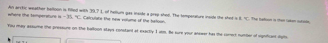 An arctic weather balloon is filled with 39.7 L of helium gas inside a prep shed. The temperature inside the shed is 8.^circ C. The balloon is then taken outside, 
where the temperature is -35.^circ C. Calculate the new volume of the balloon. 
You may assume the pressure on the balloon stays constant at exactly 1 atm. Be sure your answer has the correct number of significant digits.