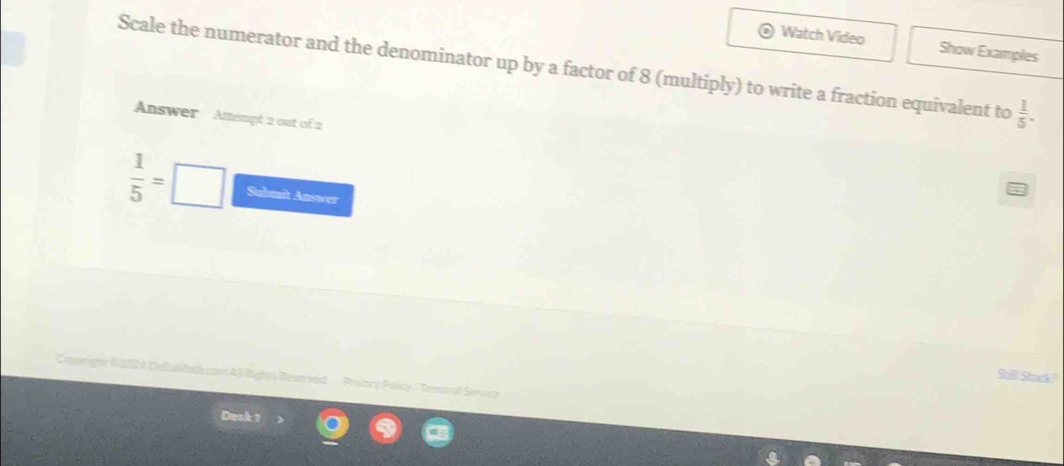 Watch Video Show Examples 
Scale the numerator and the denominator up by a factor of 8 (multiply) to write a fraction equivalent to  1/5 . 
Answer Attempt 2 out of 2
 1/5 = □ Sulmit Answer 
Still Stack? 
Gweight 62024 DeltaMadicon All Rights Reaerved. Privacy Pollicy | Temar of Servick 
Desk 1