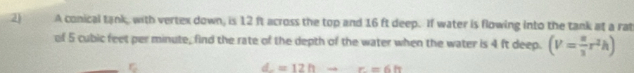 A conical tank, with vertex down, is 12 ft across the top and 16 ft deep. If water is flowing into the tank at a rat 
of 5 cubic feet per minute, find the rate of the depth of the water when the water is 4 ft deep. (V= π /3 r^2h)
d=12hto r=6h