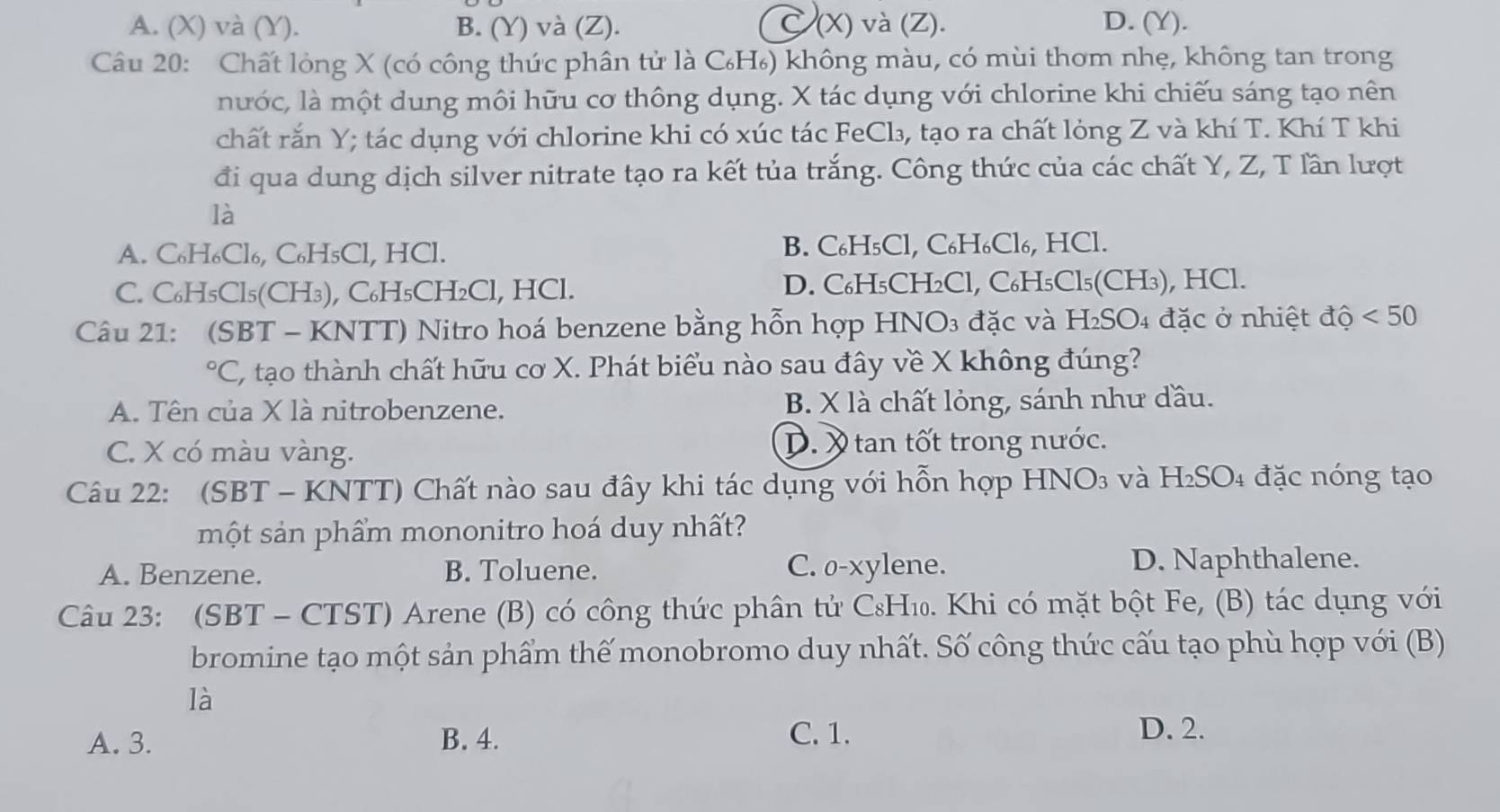 A. (X) và (Y). B. (Y) và (Z). C (X) và (Z). D. (Y).
Câu 20: Chất lỏng X (có công thức phân tử là C₆H₆) không màu, có mùi thơm nhẹ, không tan trong
nước, là một dung môi hữu cơ thông dụng. X tác dụng với chlorine khi chiếu sáng tạo nên
chất rắn Y; tác dụng với chlorine khi có xúc tác FeCl₃, tạo ra chất lỏng Z và khí T. Khí T khi
đi qua dung dịch silver nitrate tạo ra kết tủa trắng. Công thức của các chất Y, Z, T lần lượt
là
A. C₆H₆Cl₆, C₆H₅Cl, HCl. B. C₆H₅Cl, C₆H₆Cl₆, HCl.
C. C₆H₅Cl₅(CH₃), C₆H₅CH₂Cl, HCl. D. C₆H₅CH₂Cl, C₆H₅Cl₅(CH₃), HCl.
Câu 21: (SBT - KNTT) Nitro hoá benzene bằng hỗn hợp HNO₃ đặc và H₂SO₄ đặc ở nhiệt độ <50</tex>
^circ C C, tạo thành chất hữu cơ X. Phát biểu nào sau đây về X không đúng?
A. Tên của X là nitrobenzene. B. X là chất lỏng, sánh như đầu.
C. X có màu vàng. D. X tan tốt trong nước.
Câu 22: (SBT - KNTT) Chất nào sau đây khi tác dụng với hỗn hợp HNO₃ và H₂SO₄ đặc nóng tạo
một sản phẩm mononitro hoá duy nhất?
A. Benzene. B. Toluene. C. o-xylene. D. Naphthalene.
Câu 23: (SBT - CTST) Arene (B) có công thức phân tử C₈H₁. Khi có mặt bột Fe, (B) tác dụng với
bromine tạo một sản phẩm thế monobromo duy nhất. Số công thức cấu tạo phù hợp với (B)
là
A. 3. B. 4. C. 1.
D. 2.