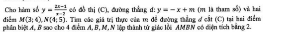 Cho hàm số y= (2x-1)/x-2  có đồ thị (C), đường thẳng d: y=-x+m (m là tham số) và hai 
điểm M(3;4), N(4;5). Tìm các giá trị thực của m đề đường thẳng ở cắt (C) tại hai điểm 
phân biệt A, B sao cho 4 điểm A, B, M, N lập thành tứ giác lồi AMBN có diện tích bằng 2.