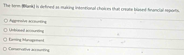 The term (Blank) is defined as making intentional choices that create biased financial reports.
Aggressive accounting
Unbiased accounting
Earning Management
Conservative accounting