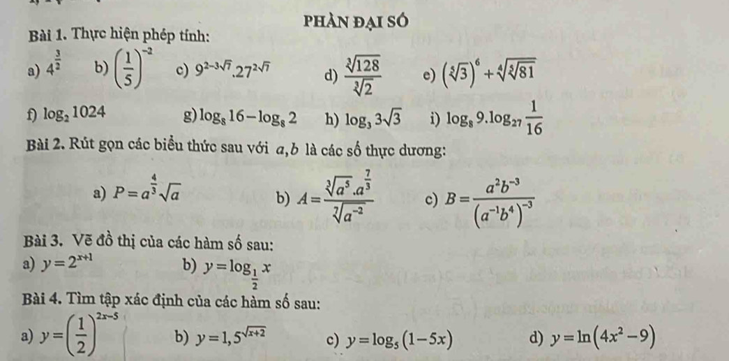 phàn đại só 
Bài 1. Thực hiện phép tính: 
a) 4^(frac 3)2
b) ( 1/5 )^-2 c) 9^(2-3sqrt(7)).27^(2sqrt(7)) d)  sqrt[3](128)/sqrt[3](2)  e) (sqrt[5](3))^6+sqrt[4](sqrt [5]81)
f log _21024
g) log _816-log _82 h) log _33sqrt(3) i) log _89.log _27 1/16 
Bài 2. Rút gọn các biểu thức sau với a,b là các số thực dương: 
a) P=a^(frac 4)3sqrt(a)
b) A=frac sqrt[3](a^5)· a^(frac 7)3sqrt[7](a^(-2)) c) B=frac a^2b^(-3)(a^(-1)b^4)^-3
Bài 3. Vẽ đồ thị của các hàm số sau: 
a) y=2^(x+1) b) y=log _ 1/2 x
Bài 4. Tìm tập xác định của các hàm số sau: 
a) y=( 1/2 )^2x-5 b) y=1,5^(sqrt(x+2)) c) y=log _5(1-5x) d) y=ln (4x^2-9)