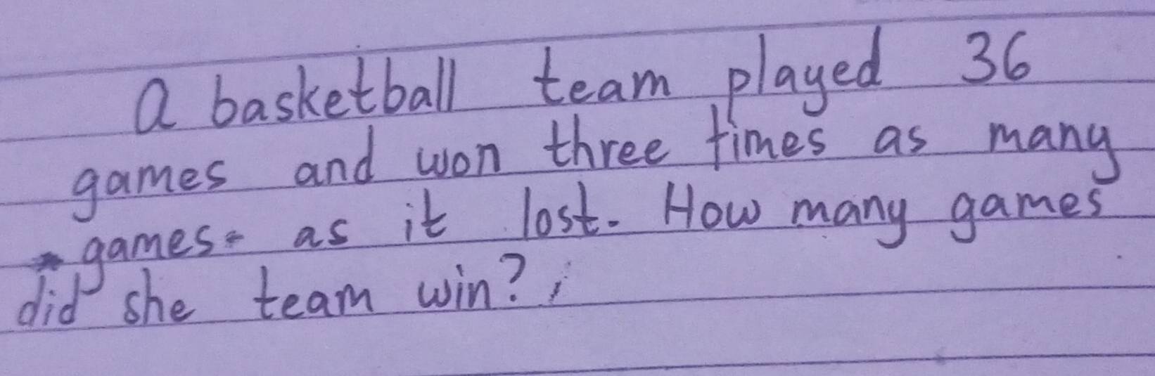 a basketball team played 36
games and won three times as many 
games. as it lost. How many games 
did she team win? ,