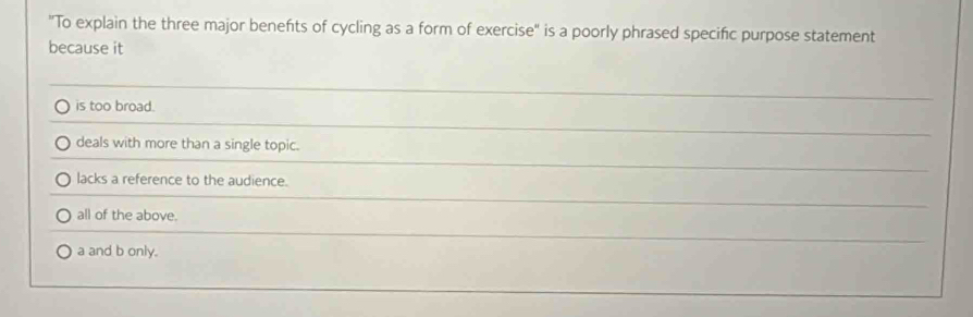 "To explain the three major benefts of cycling as a form of exercise" is a poorly phrased specific purpose statement
because it
is too broad.
deals with more than a single topic.
lacks a reference to the audience.
all of the above.
a and b only.