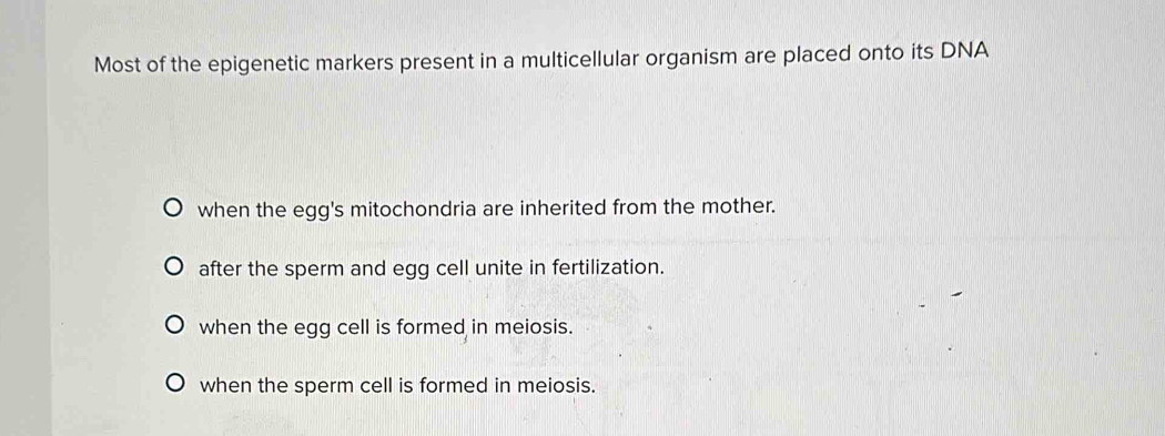 Most of the epigenetic markers present in a multicellular organism are placed onto its DNA
when the egg's mitochondria are inherited from the mother.
after the sperm and egg cell unite in fertilization.
when the egg cell is formed in meiosis.
when the sperm cell is formed in meiosis.