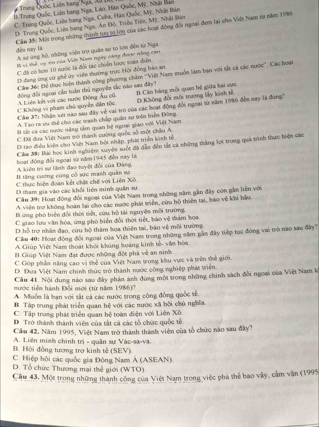 Trung Quốc, Liên bang'Nga, All Dộ
B.Trung Quốc, Liên bang Nga, Lào, Hàn Quốc, Mỹ, Nhật Bản
C. Trung Quốc, Liên bang Nga, Cuba, Hàn Quốc, Mỹ, Nhật Bản
D. Trung Quốc, Liên bang Nga, Án Độ, Triều Tiên, Mỹ, Nhật Bản
Câu 35: Một trong những thành tựu to lớn của các hoạt động đổi ngoại đem lại cho Việt Nam từ năm 1986
đền nay là
A. sự ủng hộ, những viện trợ quân sự to lớn đến từ Nga.
B vị thể, ny tín của Việt Nam ngày càng được nâng cao
C. đã có hơn 10 nước là đối tác chiến lược toàn diện.
D.đang ứng cử ghế ủy viên thường trực Hội đồng bảo an.
Câu 36: Để thực hiện thành công phương châm “Việt Nam muốn làm bạn với tất cả các nước”. Các hoạt
động đối ngoại cần tuân thủ nguyên tắc nào sau đây?
A.Liên kết với các nước Đông Âu cũ. B.Cân bảng mối quan hệ giữa hai cực.
C.Không vi phạm chủ quyền dân tộc. D.Không đổi môi trường lấy kinh tế.
Câu 37: Nhận xét nào sau đây về vai trò của các hoạt động đối ngoại từ năm 1986 đến nay là đúng?
A.Tạo ra ưu thể cho các tranh chấp quân sự trên biển Đông.
B tất cả các nước nâng tầm quan hệ ngoại giao với Việt Nam.
C.Đã đưa Việt Nam trở thành cường quốc số một châu Á.
D.tạo điều kiện cho Việt Nam hội nhập, phát triển kinh tế.
Câu 38: Bài học kinh nghiệm xuyên suốt đã dẫn đến tất cả những thắng lợi trong quá trình thực hiện các
hoạt động đổi ngoại từ năm1945 đến nay là
Akiên trì sự lãnh đạo tuyệt đổi của Đảng.
B.tăng cường củng cổ sức mạnh quân sự.
C. thực hiện đoàn kết chặt chẽ với Liên Xô.
D.tham gia vào các khối liên minh quân sự.
Câu 39: Hoạt động đối ngoại của Việt Nam trong những năm gần đây còn gắn liền với
A.viện trợ không hoàn lại cho các nước phát triển, cứu hộ thiên tai, bảo vệ khí hậu.
B.ứng phó biển đổi thời tiết, cứu hộ tải nguyên môi trường.
C.giao lưu văn hóa, ứng phó biến đổi thời tiết, bảo vệ thảm họa.
D.hỗ trợ nhân đạo, cứu hộ thảm họa thiên tai, bảo vệ môi trường.
Câu 40: Hoạt động đối ngoại của Việt Nam trong những năm gần đây tiếp tục đóng vai trò nào sau đây?
A.Giúp Việt Nam thoát khỏi khủng hoảng kinh tế- văn hóa.
B.Giúp Việt Nam đạt được những đột phá về an ninh.
C.Góp phần nâng cao vị thể của Việt Nam trong khu vực và trên thế giới.
D. Đưa Việt Nam chính thức trở thành nước công nghiệp phát triển.
Câu 41. Nội dung nào sau đây phản ánh đúng một trong những chính sách đổi ngoại của Việt Nam k
nước tiến hành Đổi mới (từ năm 1986)?
A. Muốn là bạn với tất cả các nước trong cộng đồng quốc tế.
B. Tập trung phát triển quan hệ với các nước xã hội chủ nghĩa.
C. Tập trung phát triển quan hệ toàn diện với Liên Xô.
D. Trở thành thành viên của tất cả các tổ chức quốc tế.
Câu 42. Năm 1995, Việt Nam trở thành thành viên của tổ chức nào sau đây?
A. Liên minh chính trị - quân sự Vác-sa-va.
B. Hội đồng tương trợ kinh tế (SEV).
C. Hiệp hội các quốc gia Đông Nam Á (ASEAN).
D. Tổ chức Thương mại thế giới (WTO)
Câu 43. Một trong những thành công của Việt Nam trong việc phá thể bao vây, cầm vận (1995