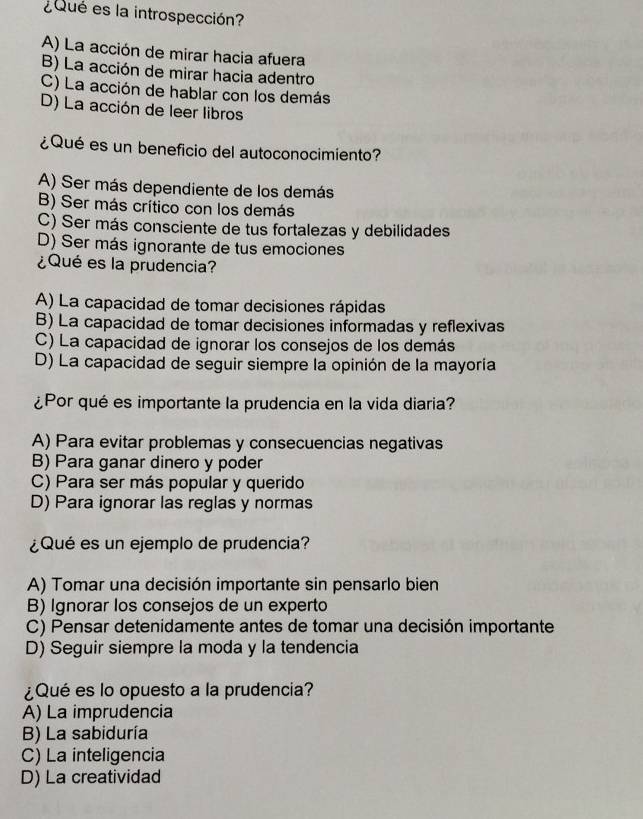 ¿Qué es la introspección?
A) La acción de mirar hacia afuera
B) La acción de mirar hacia adentro
C) La acción de hablar con los demás
D) La acción de leer libros
¿Qué es un beneficio del autoconocimiento?
A) Ser más dependiente de los demás
B) Ser más crítico con los demás
C) Ser más consciente de tus fortalezas y debilidades
D) Ser más ignorante de tus emociones
¿Qué es la prudencia?
A) La capacidad de tomar decisiones rápidas
B) La capacidad de tomar decisiones informadas y reflexivas
C) La capacidad de ignorar los consejos de los demás
D) La capacidad de seguir siempre la opinión de la mayoría
¿Por qué es importante la prudencia en la vida diaria?
A) Para evitar problemas y consecuencias negativas
B) Para ganar dinero y poder
C) Para ser más popular y querido
D) Para ignorar las reglas y normas
¿Qué es un ejemplo de prudencia?
A) Tomar una decisión importante sin pensarlo bien
B) Ignorar los consejos de un experto
C) Pensar detenidamente antes de tomar una decisión importante
D) Seguir siempre la moda y la tendencia
¿Qué es lo opuesto a la prudencia?
A) La imprudencia
B) La sabiduría
C) La inteligencia
D) La creatividad