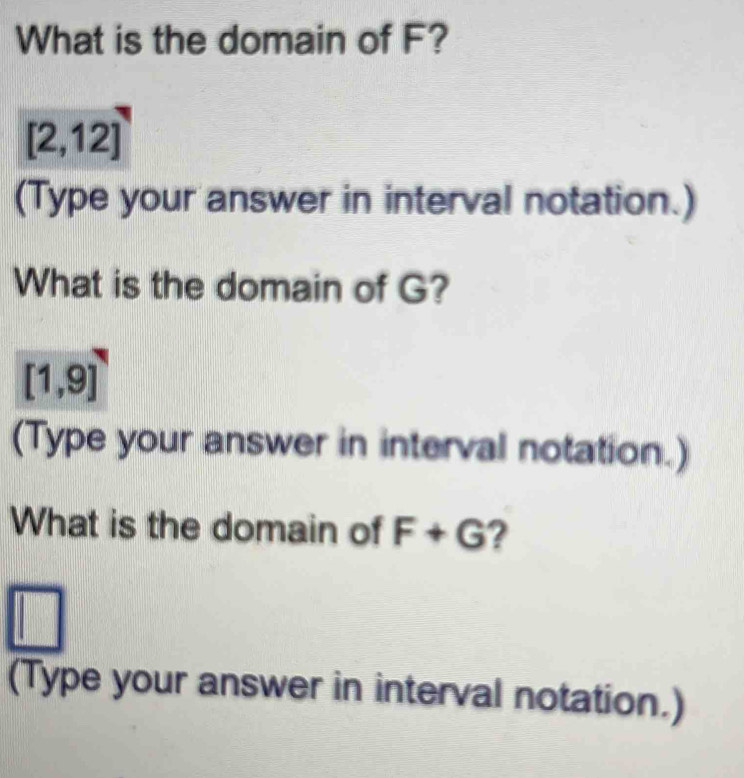 What is the domain of F?
[2,12]
(Type your answer in interval notation.) 
What is the domain of G?
[1,9]
(Type your answer in interval notation.) 
What is the domain of F+G ? 
| 
(Type your answer in interval notation.)