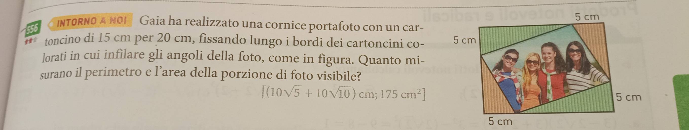 INTORNO A NOI Gaia ha realizzato una cornice portafoto con un car- 
toncino di 15 cm per 20 cm, fissando lungo i bordi dei cartoncini co- 
lorati in cui infilare gli angoli della foto, come in figura. Quanto mi- 
surano il perimetro e l’area della porzione di foto visibile?
[(10sqrt(5)+10sqrt(10))cm;175cm^2]