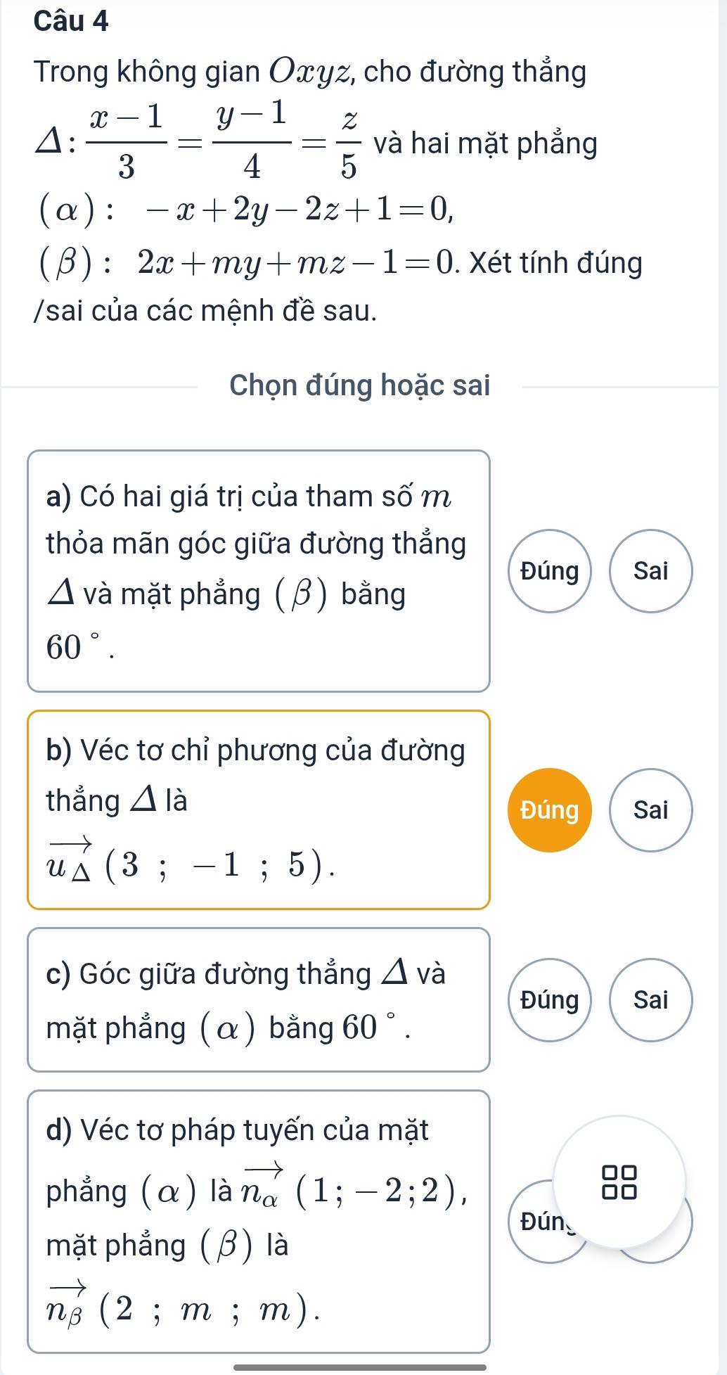 Trong không gian Oxyz, cho đường thẳng 
△:  (x-1)/3 = (y-1)/4 = z/5  và hai mặt phẳng 
(α): -x+2y-2z+1=0, 
(β): 2x+my+mz-1=0. Xét tính đúng 
/sai của các mệnh đề sau. 
Chọn đúng hoặc sai 
a) Có hai giá trị của tham số m 
thỏa mãn góc giữa đường thẳng 
Đúng Sai 
và mặt phẳng (β) bằng
60°. 
b) Véc tơ chỉ phương của đường 
thẳng △ lia Đúng Sai
vector u_△ (3;-1;5). 
c) Góc giữa đường thẳng △ và 
Đúng Sai 
mặt phẳng (α) bằng 60°. 
d) Véc tơ pháp tuyến của mặt 
phẳng (α) là vector n_alpha (1;-2;2), 
Đún 
mặt phẳng (β) là
vector n_beta (2;m;m).