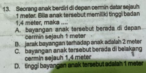 Seorang anak berdiri di depan cermin datar sejauh
1 meter. Bila anak tersebut memiliki tinggi badan
1,4 meter, maka ....
A. bayangan anak tersebut berada di depan
cermin sejauh 1 meter
B. jarak bayangan terhadap anak adalah 2 meter
C. bayangan anak tersebut berada di belakang
cermin sejauh 1,4 meter
D. tinggi bayangan anak tersebut adalah 1 meter