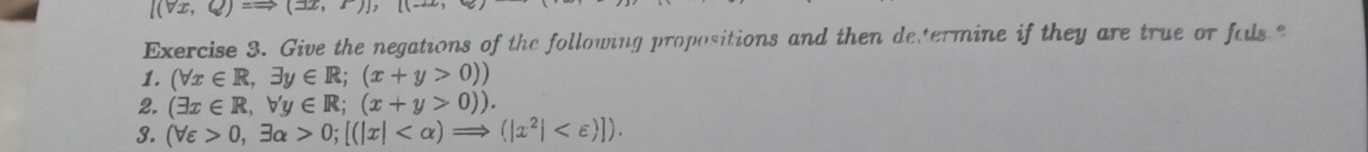 l(vx,Q)=to (3x,2
Exercise 3. Give the negations of the following propositions and then determine if they are true or fals 
1. (forall x∈ R,exists y∈ R;(x+y>0))
2. (exists x∈ R,forall y∈ R;(x+y>0)). 
3. (forall varepsilon >0,exists alpha >0; [(|x| .