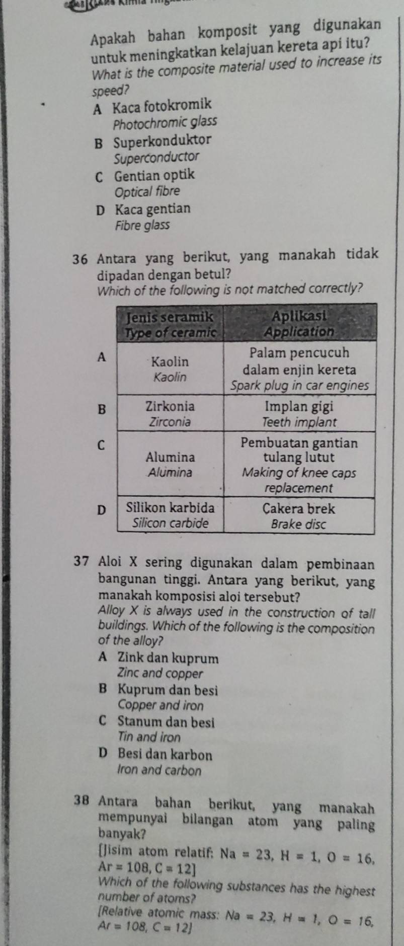 Apakah bahan komposit yang digunakan
untuk meningkatkan kelajuan kereta api itu?
What is the composite material used to increase its
speed?
A Kaca fotokromik
Photochromic glass
B Superkonduktor
Superconductor
C Gentian optik
Optical fibre
D Kaca gentian
Fibre glass
36 Antara yang berikut, yang manakah tidak
dipadan dengan betul?
Which of the following is not matched correctly?
37 Aloi X sering digunakan dalam pembinaan
bangunan tinggi. Antara yang berikut, yang
manakah komposisi aloi tersebut?
Alloy X is always used in the construction of tall
buildings. Which of the following is the composition
of the alloy?
A Zink dan kuprum
Zinc and copper
B Kuprum dan besi
Copper and iron
C Stanum dan besi
Tin and iron
D Besi dan karbon
Iron and carbon
38 Antara bahan berikut, yang manakah
mempunyai bilangan atom yang paling
banyak?
[Jisim atom relatif; Na=23, H=1, O=16,
Ar=108, C=12]
Which of the following substances has the highest
number of atoms?
[Relative atomic mass: Na=23, H=1, O=16,
Ar=108, C=12]