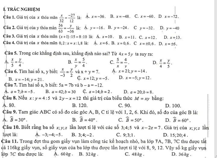 tRÁC NGHIỆM
Câu 1. Giá trị của x thỏa măn  x/32 = (-27)/12  là: A. x=-36. B. x=-48. C. x=-60.. D x=-72.
Câu 2. Giá trị của y thỏa màn  56/63 = y/-36  là: A. y=-16 B. y=-24. C y=-32. D. y=-40
Câu 3. Giá trị của x thỏa mãn (x+1):15=8:10 là: A. x=10 B. x=11. C. x=12. D. x=13.
Câu 4. Giá trị của x thỏa mãn 0,2:x=x:1,8 là: A. x=6. B. x=0,6 C x=± 0,6. D. x=± 6.
Câu 5. Trong các khẳng định sau, khẳng định nào sai? Từ 4x=5 1 ta suy ra:
B.
A.  x/5 = y/4 .  x/y = 5/4 . C.  5/x = 4/y . D.  x/4 = y/5 .
Câu 6. Tìm hai số x, y biết:  x/-3 = y/2  và x+y=7. A. x=21;y=-14.
C.
B. x=-14;y=21. x=12;y=-5. D. x=-5;y=12.
Câu 7. Tìm hai số a, b biết: 5a=7b và b-a=-12.
A. a=7;b=-5. B. a=42;b=30 C. a=14;b=2. D. a=20;b=8.
Câu 8. Nếu x:y=4:5 và 2y-x=12 thì giá trị của biểu thức M=xy bằng:
A. 80. B. 120. C. 90. D. 100.
Câu 9. Tam giác ABC có số đo các góc A, B, C tỉ lệ với 1, 2, 6. Khi đó, số đo của góc B là:
A. widehat B=30°. B. widehat B=40°. C. widehat B=50°. D. widehat B=60°.
Câu 10. Biết rằng ba số x;y;z lần lượt tỉ lệ với các số 3;4;5 và x-2z=7. Giá trị của x; y; z lần
lợt là: A. -3;-4;-5 . B. 3; 4; -2 . C. 9; 3; 1 . D. 15; 20; 4 .
Câu 11. Trong đợt thu gom giấy vụn làm công tác kế hoạch nhỏ, ba lớp 7A, 7B, 7C thu được tất
cả 116kg giấy vụn, số giấy vụn của ba lớp thu được lần lượt tỉ lệ với 8, 9, 12. Vậy số kg giấy vụn
lớp 7C thu được là: A. 60 kg . B. 32 kg . C. 48 kg . D. 36 kg .