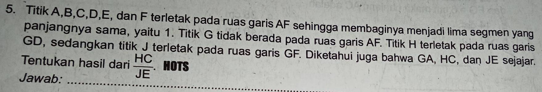 Titik A, B, C, D, E, dan F terletak pada ruas garis AF sehingga membaginya menjadi lima segmen yang 
panjangnya sama, yaitu 1. Titik G tidak berada pada ruas garis AF. Titik H terletak pada ruas garis
GD, sedangkan titik J terletak pada ruas garis GF. Diketahui juga bahwa GA, HC, dan JE sejajar. 
Tentukan hasil dari  HC/JE . HOTS 
Jawab: 
_