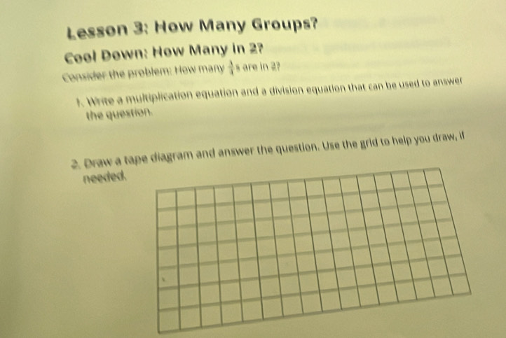 Lesson 3: How Many Groups? 
Cool Down: How Many in 2? 
Consider the problem: How many  3/4 = are in 2? 
1. Write a multiplication equation and a division equation that can be used to answer 
the question. 
2. Draw a tape diagram and answer the question. Use the grid to help you draw, if 
needed.