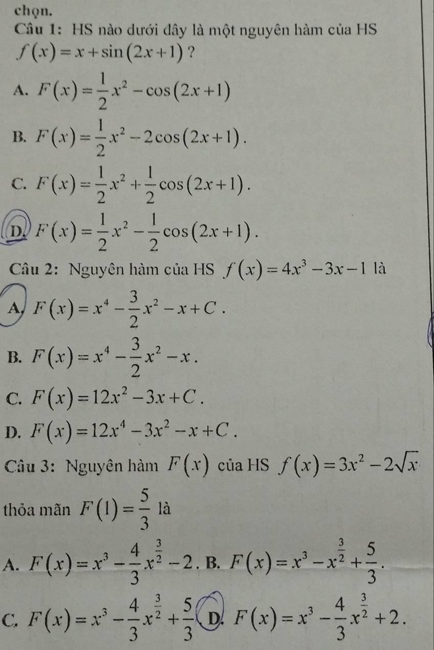 chọn.
Câu 1: HS nào dưới đây là một nguyên hàm của HS
f(x)=x+sin (2x+1) ?
A. F(x)= 1/2 x^2-cos (2x+1)
B. F(x)= 1/2 x^2-2cos (2x+1).
C. F(x)= 1/2 x^2+ 1/2 cos (2x+1).
D F(x)= 1/2 x^2- 1/2 cos (2x+1). 
Câu 2: Nguyên hàm của HS f(x)=4x^3-3x-11a
A, F(x)=x^4- 3/2 x^2-x+C.
B. F(x)=x^4- 3/2 x^2-x.
C. F(x)=12x^2-3x+C.
D. F(x)=12x^4-3x^2-x+C. 
Câu 3: Nguyên hàm F(x) của HS f(x)=3x^2-2sqrt(x)
thỏa mãn F(1)= 5/3  là
A. F(x)=x^3- 4/3 x^(frac 3)2-2. B. F(x)=x^3-x^(frac 3)2+ 5/3 .
C. F(x)=x^3- 4/3 x^(frac 3)2+ 5/3  D. F(x)=x^3- 4/3 x^(frac 3)2+2.