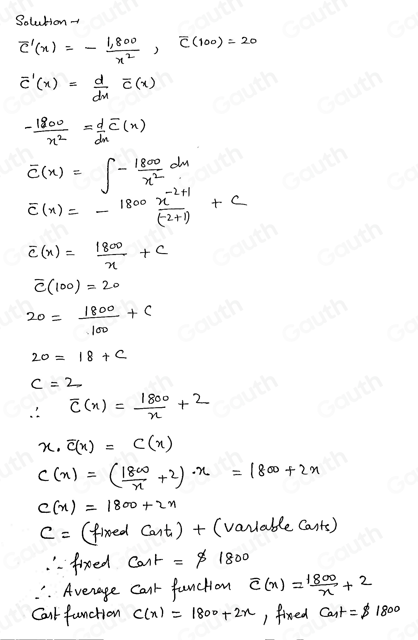 Solution-
overline C'(x)=- (1,800)/x^2 , overline C(100)=20
overline C'(x)= d/dx overline C(x)
- 1800/x^2 = d/dx overline C(x)
overline C(x)=∈t - 1800/x^2 dx
overline c(x)=-1800 (x^(-2+1))/(-2+1) +c
overline c(x)= 1800/x +c
overline C(100)=20
20= 1800/100 +c
20=18+c
c=2
∴ overline c(x)= 1800/x +2
x· overline C(x)=C(x)
C(x)=( 1800/x +2)· x=1800+2x
C(x)=1800+2x
c= (fixed cos t_1)+(v_0 wable Cants) 
"frxeed cos t=$ 1800. Average Cark function overline c(x)= 1800/x +2
Calt function C(x)=1800+2x ) fixed Cat=$ 1800