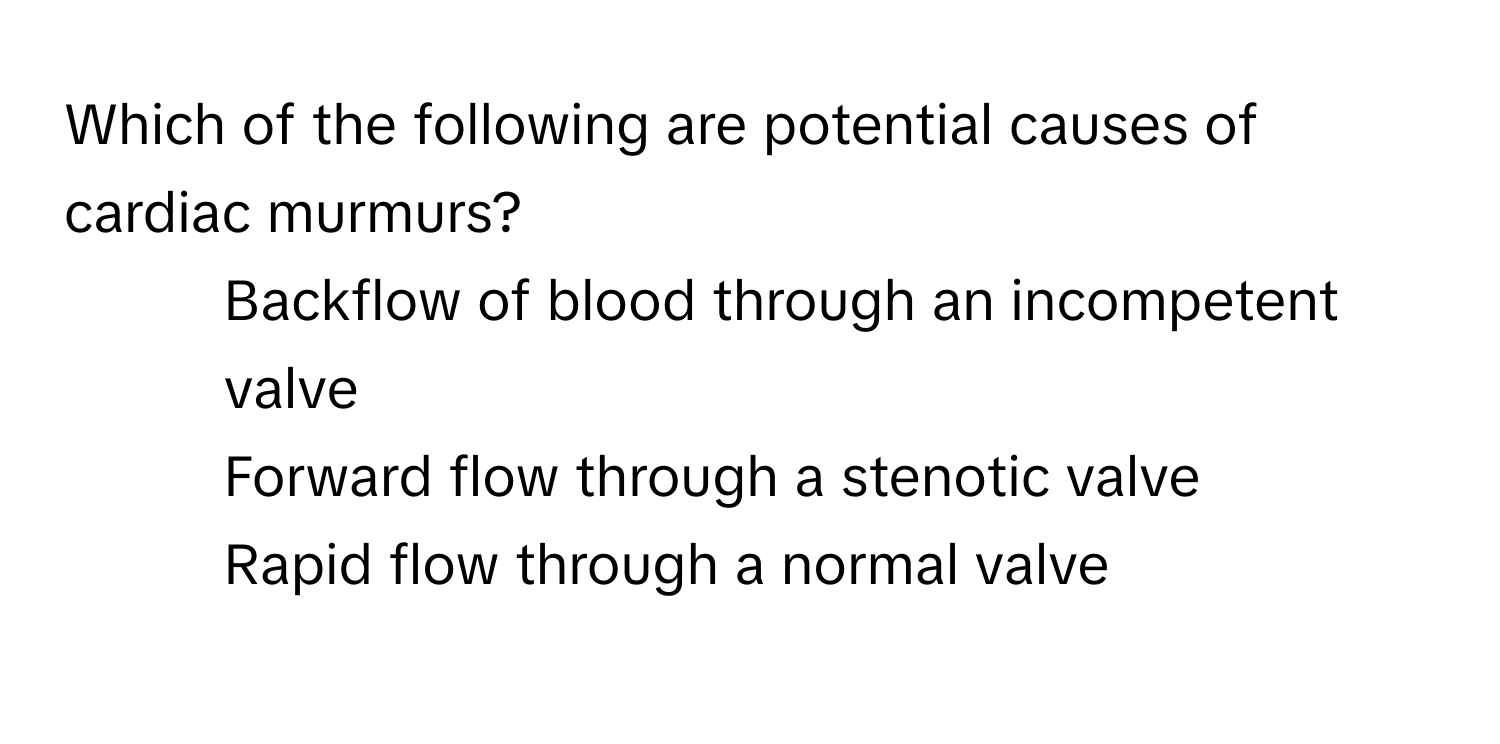 Which of the following are potential causes of cardiac murmurs?

1) Backflow of blood through an incompetent valve 
2) Forward flow through a stenotic valve 
3) Rapid flow through a normal valve