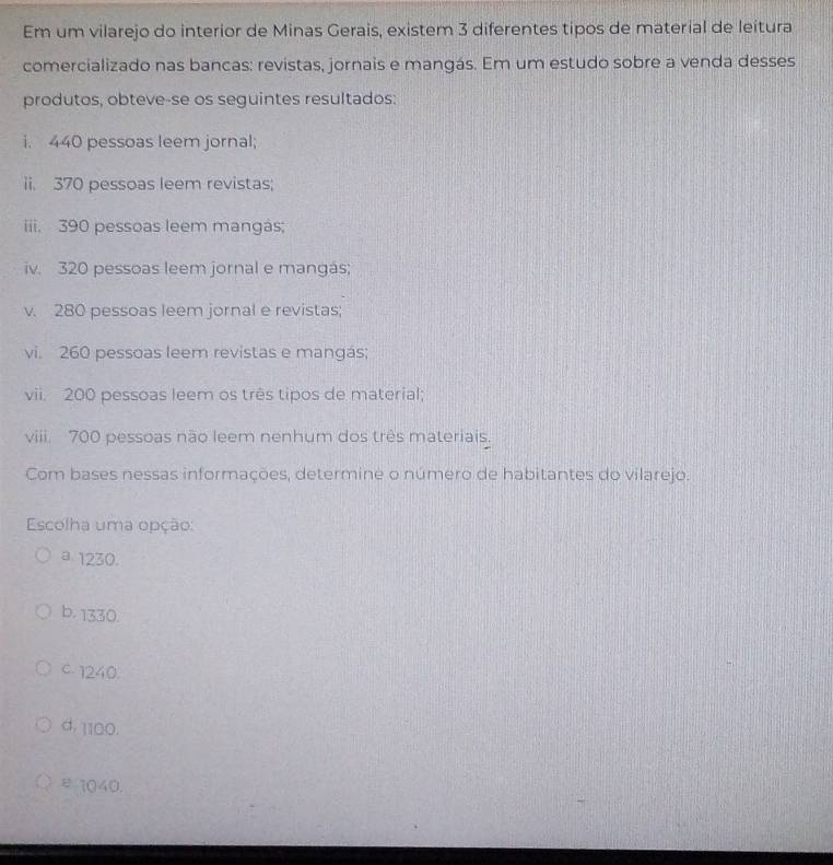 Em um vilarejo do interior de Minas Gerais, existem 3 diferentes tipos de material de leitura
comercializado nas bancas: revistas, jornais e mangás. Em um estudo sobre a venda desses
produtos, obteve-se os seguintes resultados:
i. 440 pessoas leem jornal;
ii. 370 pessoas leem revistas;
iiii. 390 pessoas leem mangás;
iv. 320 pessoas leem jornal e mangás;
v. 280 pessoas leem jornal e revistas;
vi. 260 pessoas leem revistas e mangás;
vii. 200 pessoas leem os três tipos de material;
viii. 700 pessoas não leem nenhum dos três materiais.
Com bases nessas informações, determine o número de habitantes do vilarejo.
Escolha uma opção:
a 1230.
b. 1330.
C - 1240.
d. 1100.
ε1040.