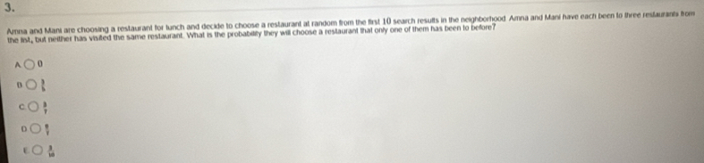 Amna and Mani are choosing a restaurant for lunch and decide to choose a restaurant at random from the first 10 search results in the neighborhood Amna and Mani have each been to three resfaurants fom
the list, but neither has visited the same restaurant. What is the probability they will choose a restaurant that only one of them has been to before?
A o
 3/6 
 3/7 
D  π /7 
E.  3/10 