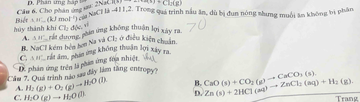 Cho phản ứng sau: 2NaCl(s)to 2Na(s)+Cl_2(g)
Biết △ _1H_(200)° (kJmol^(-1)) 9 của NaCl là -411,2. Trong quá trình nấu ăn, dù bị đun nóng nhưng muối ăn không bị phân
hủy thành khí Cl_2 độc, vi
A. △ _1H_2^((circ) T rất dương, phản ứng không thuận lợi xảy ra.
B. NaCl kém bền hơn Na và Cl_2) ở điều kiện chuẩn.
C. △ _1H_2^((circ) rất âm, phản ứng không thuận lợi xảy ra.
D. phản ứng trên là phản ứng toa nhiệt.
Câu 7. Quá trình nào sau đây làm tăng entropy?
B. CaO(s)+CO_2)(g)to CaCO_3(s).
A. H_2(g)+O_2(g)to H_2O(l). Zn(s)+2HCl(aq)to ZnCl_2(aq)+H_2(g). 
D.
C. H_2O(g)to H_2O(l). Trang