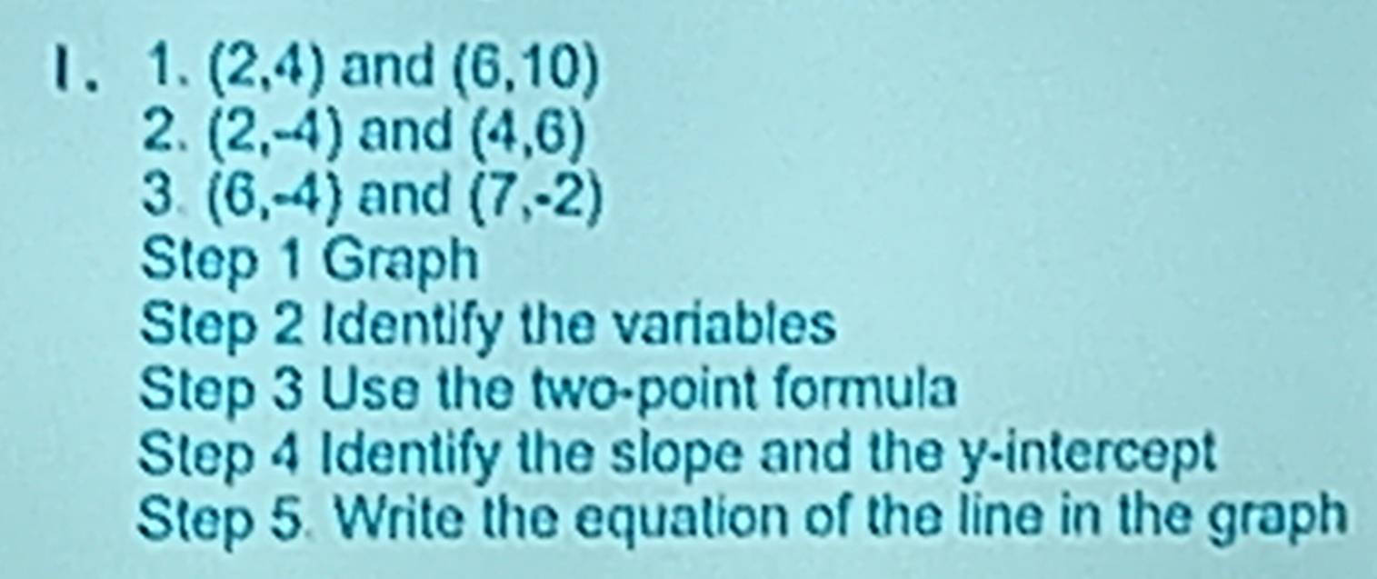 (2,4) and (6,10)
2. (2,-4) and (4,6)
3. (6,-4) and (7,-2)
Step 1 Graph 
Step 2 Identify the variables 
Step 3 Use the two-point formula 
Step 4 Identify the slope and the y-intercept 
Step 5. Write the equation of the line in the graph