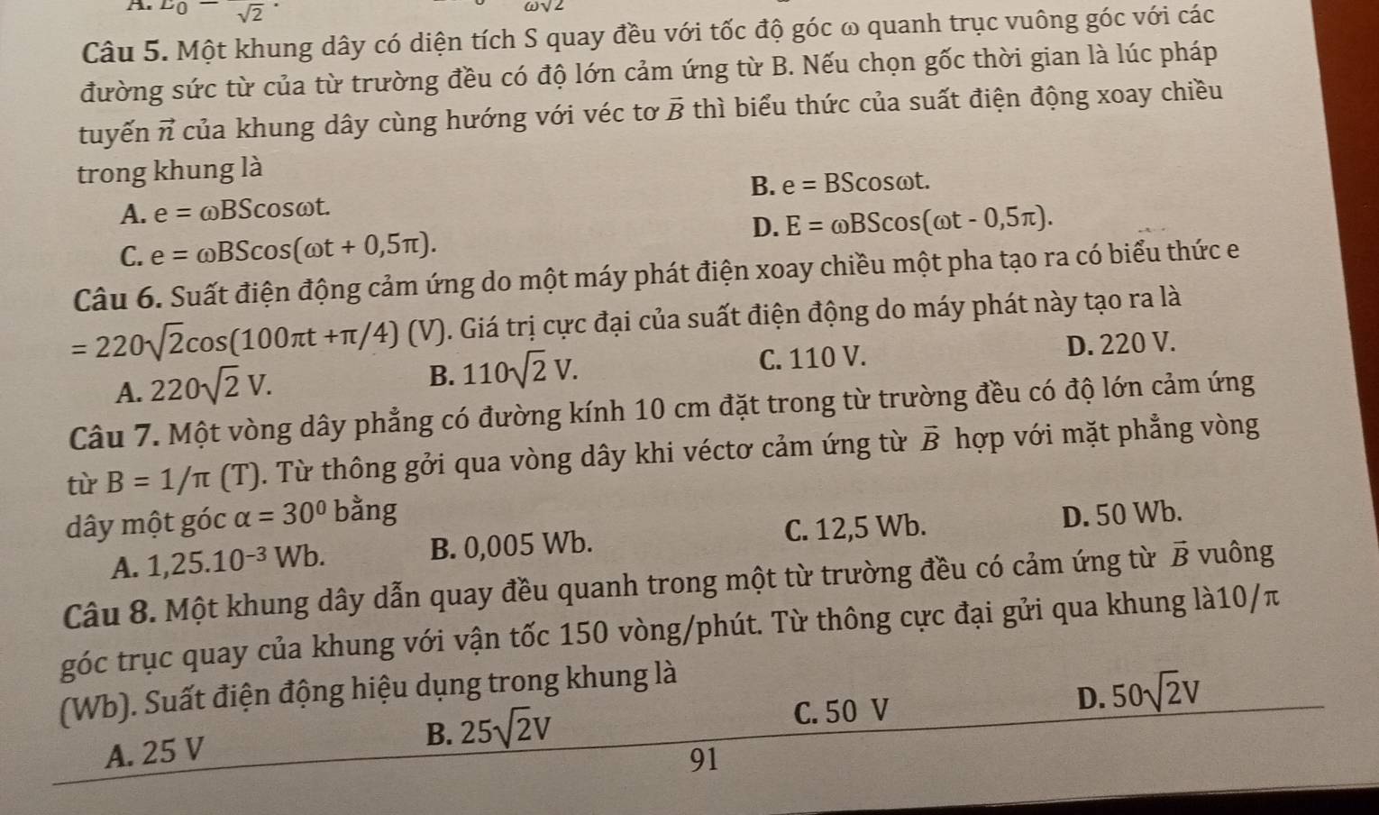 A E_0-sqrt 2^(.
sqrt 2)
Câu 5. Một khung dây có diện tích S quay đều với tốc độ góc ω quanh trục vuông góc với các
đường sức từ của từ trường đều có độ lớn cảm ứng từ B. Nếu chọn gốc thời gian là lúc pháp
tuyến vector n của khung dây cùng hướng với véc tơ vector B thì biểu thức của suất điện động xoay chiều
trong khung là
B. e=BScos omega t.
A. e=omega BScos omega t.
D. E=omega BScos (omega t-0,5π ).
C. e=omega BScos (omega t+0,5π ).
Câu 6. Suất điện động cảm ứng do một máy phát điện xoay chiều một pha tạo ra có biểu thức e
=220sqrt(2)cos (100π t+π /4) (V). Giá trị cực đại của suất điện động do máy phát này tạo ra là
C. 110 V.
A. 220sqrt(2)V. 110sqrt(2)V. D. 220 V.
B.
Câu 7. Một vòng dây phẳng có đường kính 10 cm đặt trong từ trường đều có độ lớn cảm ứng
từ B=1/π (T) 0. Từ thông gởi qua vòng dây khi véctơ cảm ứng từ vector B hợp với mặt phẳng vòng
dây một góc alpha =30° oang
A. 1,25.10^(-3)Wb. B. 0,005 Wb. C. 12,5 Wb. D. 50 Wb.
Câu 8. Một khung dây dẫn quay đều quanh trong một từ trường đều có cảm ứng từ vector B vuông
góc trục quay của khung với vận tốc 150 vòng/phút. Từ thông cực đại gửi qua khung là10/π
(Wb). Suất điện động hiệu dụng trong khung là
C. 50 V
D. 50sqrt(2)V
B.
A. 25 V 25sqrt(2)V
91