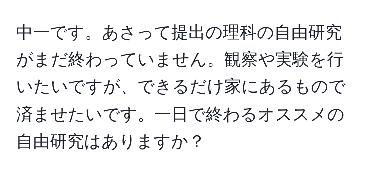 中一です。あさって提出の理科の自由研究がまだ終わっていません。観察や実験を行いたいですが、できるだけ家にあるもので済ませたいです。一日で終わるオススメの自由研究はありますか？