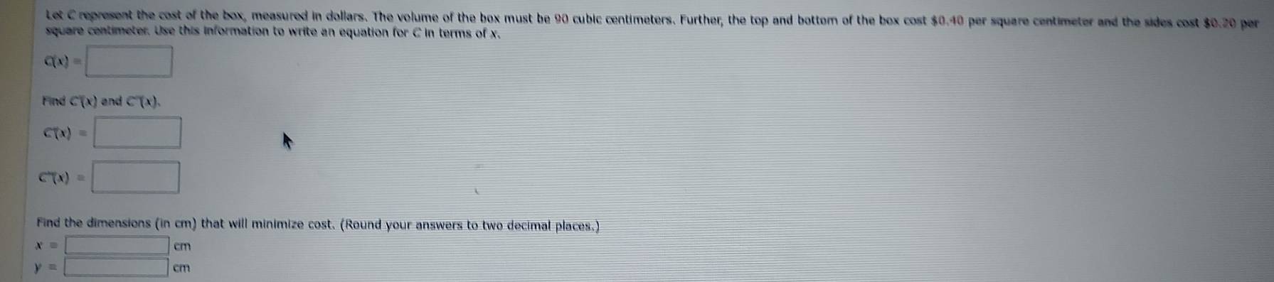 Let C represent the cost of the box, measured in dollars. The volume of the box must be 90 cubic centimeters. Further, the top and bottom of the box cost $0.40 per square centimeter and the sides cost $0.20 per
square centimeter. Use this information to write an equation for C in terms of x,
C(x)=□
Find C(x) and C'(x).
C(x)=□
C'(x)=□
Find the dimensions (in cm) that will minimize cost. (Round your answers to two decimal places.)
x=□ cm
y=□ cm