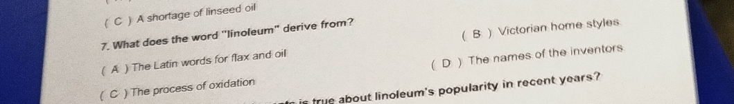 ( C ) A shortage of linseed oil
7. What does the word "linoleum" derive from?
( A ) The Latin words for flax and oil (B ) Victorian home styles
( C ) The process of oxidation (D ) The names of the inventors
is frue about linoleum's popularity in recent years ?