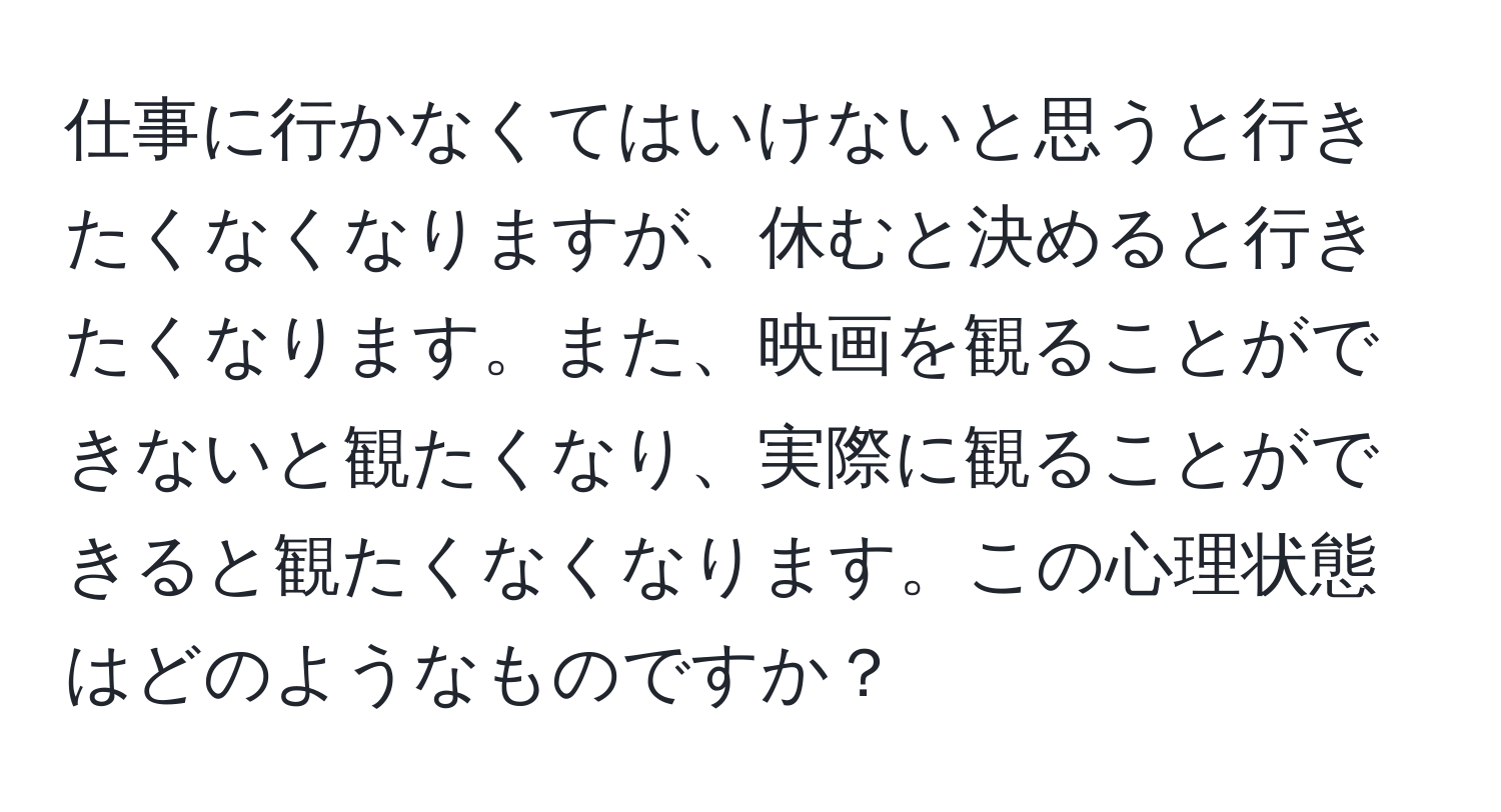 仕事に行かなくてはいけないと思うと行きたくなくなりますが、休むと決めると行きたくなります。また、映画を観ることができないと観たくなり、実際に観ることができると観たくなくなります。この心理状態はどのようなものですか？