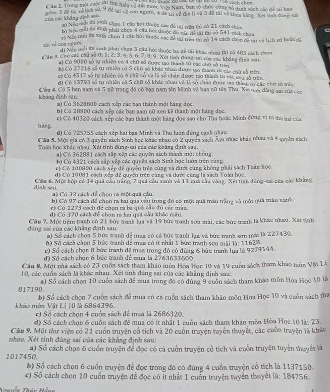 Kôi thuộc đã các dề tiun có 736 cách chọn.
Câu 2. Trong một cuộc thi tìm hiệu về đất nước Việt Nam, ban tổ chức công bộ danh sách các để tài bao
góm: 5 đề tài về lịch sử, 9 đề tài vệ con người, 4 đề tài về địa lí và 3 đễ tài về khoa bảng. Xét tỉnh đùng-sai
của các khẳng định sau.
ai Nếu mỗi thí sinh chọn 1 câu hỏi thuộc các đề tài trên thì có 21 cách chọn
b) Nếu môi thi sinh phái chọn 4 câu hỏi thuộc đủ các đề tài thì có 541 cách chọn
c) Nếu môi thí sinh chọn 1 câu hỏi thuộc các để tài trên thì cô 14 cách chọn đề tài về lịch sử hoặc đệ
tài về con người.
d) Neu mỗi thi sinh phải chọn 3 câu hỏi thuộc ba để tài khác nhau thì có 483 cách chọn.
Câu 3. Cáo các chữ số 0; 1; 2; 3; 4; 5; 6; 7; 8; 9. Xét tỉnh đùng-sai của các khẳng định sau.
a) Có 9000 số tự nhiên có 4 chữ số được tạo thành tử các chữ số trên
b) Có 27216 số tự nhiên có 5 chữ số khác nhau được tạo thành từ các chữ số trên.
c) Có 4517 số tự nhiên có 4 chữ số và là số chẵn được tạo thành từ các cho số trên.
d) Có 13793 số tự nhiên có 5 chữ số khác nhau và là số chẵn được tạo thành tữ các chữ số trên.
Câu 4. Có 5 bạn nam và 5 nữ trong đó có bạn nam tên Minh và bạn nữ tên Thu. Xét tnh đũng-sai của các
khāng định sau.
a) Có 3628800 cách xếp các bạn thành một hàng dọc.
b) Có 28800 cách xếp các bạn nam nữ xen kê thành một hàng đọc.
c) Có 40320 cách xếp các bạn thành một hàng đọc sao cho Thu hoặc Minh đứng vị tri thứ hai của
hàng
d) Có 725755 cách xếp hai bạn Minh và Thu luôn đứng cạnh nhau.
Câu 5. Một giả có 3 quyển sách Sinh học khác nhau có 2 quyển sách Âm nhạc khác nhau và 4 quyền sách
Toán học khác nhau. Xét tính đúng-sai của các khăng định sau.
a) Có 362881 cách sắp xếp các quyển sách thành một chồng.
b) Có 4321 cách sắp xếp các quyển sách Sinh học luôn trên cùng.
c) Có 100800 cách xếp để quyền trên cùng và dưới cùng không phải sách Toàn học.
d) Có 10081 cách xếp để quyển trên cùng và đưới cùng là sách Toản học.
Cầu 6. Một hộp có 14 quả cầu trắng, 7 quả cầu xanh và 13 quả cầu vàng. Xét tỉnh đùng-sai của các khăng
định sau.
a) Có 33 cách để chọn ra một quả cầu.
b) Cỏ 97 cách để chọn ra hai quả cầu trong đỏ có một quả màu trắng và một quả màu xanh.
c) Có 1273 cách để chọn ra ba quả cầu đủ các màu.
d) Có 370 cách để chọn ra hai quả cầu khác màu.
Cầu 7. Một tiệm tranh có 21 bức tranh lụa và 19 bức tranh sơn mài, các bức tranh là khác nhau. Xét tính
đùng sai của các khăng định sau:
a) Số cách chọn 5 bức tranh đề mua có cả bức tranh lụa và bức tranh sơn mài là 227430.
b) Số cách chọn 5 bức tranh để mua có ít nhất 1 bức tranh sơn mài là: 11628.
c) Số cách chọn 8 bức tranh đề mua trong đó có đúng 6 bức tranh lụa là 9279144.
d) Sổ cách chọn 6 bức tranh để mua là 2763633600.
Câu 8. Một nhà sách có 23 cuốn sách tham khảo môn Hóa Học 10 và 19 cuốn sách tham khảo môn Vật Lí
10, các cuốn sách là khác nhau. Xét tính đúng sai của các khẳng định sau:
a) Số cách chọn 10 cuồn sách để mua trong đó có đúng 9 cuốn sách tham khảo môn Hóa Học 10 là
817190.
b) Số cách chọn 7 cuốn sách để mua có cả cuốn sách tham khảo môn Hóa Học 10 và cuốn sách tha
khảo môn Vật Li 10 là 6864396.
c) Số cách chọn 4 cuốn sách để mua là 2686320.
d) Số cách chọn 6 cuốn sách để mua có ít nhất 1 cuốn sách tham khảo môn Hóa Học 10 là: 23.
Câu 9. Một thư viện có 21 cuốn truyện cổ tích và 20 cuốn truyện tuyển thuyết, các cuốn truyện là khác
nhau. Xét tỉnh đúng sai của các khẳng định sau:
a) Số cách chọn 6 cuốn truyện để đọc có cả cuốn truyện cổ tích và cuốn truyện tuyển thuyết là
1017450
b) Số cách chọn 6 cuồn truyện để đọc trong đó có đúng 4 cuốn truyện cổ tích là 1137150.
c) Số cách chọn 10 cuốn truyện để đọc có it nhất 1 cuốn truyện tuyển thuyết là: 184756.
Nhuyễn Thin Hànn