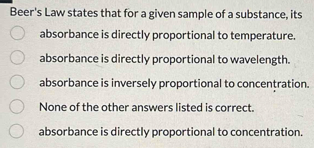 Beer's Law states that for a given sample of a substance, its
absorbance is directly proportional to temperature.
absorbance is directly proportional to wavelength.
absorbance is inversely proportional to concentration.
None of the other answers listed is correct.
absorbance is directly proportional to concentration.