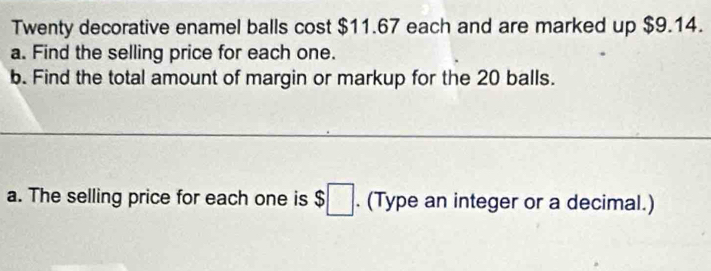 Twenty decorative enamel balls cost $11.67 each and are marked up $9.14. 
a. Find the selling price for each one. 
b. Find the total amount of margin or markup for the 20 balls. 
a. The selling price for each one is $ :□. (Type an integer or a decimal.)