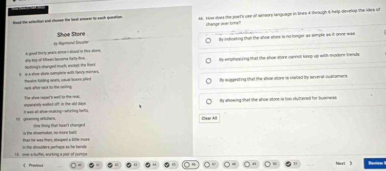 Read the selection and choose the best answer to each question.
46. How does the poet's use of sensory language in lines 4 through 6 help develop the idea of
change over time?
Shoe Store
by Raymond Souster
A good thirty years since I stood in this store, By indicating that the shoe store is no longer as simple as it once was
shy boy of fifteen become forty-five.
Nothing's changed much, except the front By emphasizing that the shoe store cannot keep up with modern trends
S is a shoe store complete with fancy mirrors,
theatre folding seats, usual boxes pilled
rack after rack to the ceilling. By suggesting that the shoe store is visited by several customers
The shoe repair's well to the rear,
separately walled off; in the old days By showing that the shoe store is too cluttered for business
it was all shoe-making--whirling belts,
10 gleaming stitchers. Clear All
One thing that hasn't changed
is the shoemaker, no more bald
than he was then, stooped a little more
in the shoulders perhaps as he bends .
15 over a buffer, working a pair of pumps
《 Previous 41 51 Next 》 Review 8