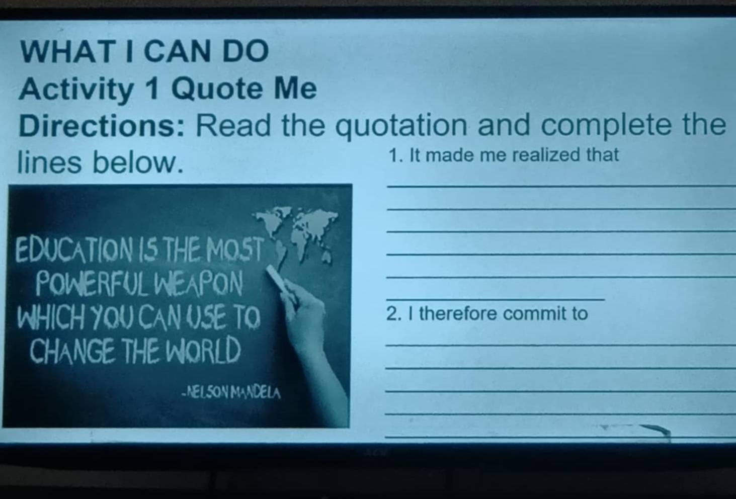 WHAT I CAN DO 
Activity 1 Quote Me 
Directions: Read the quotation and complete the 
lines below. 
1. It made me realized that 
_ 
_ 
_ 
EDUCATION IS THE MOST_ 
_ 
POWERFUL WEAPON_ 
WHICH YOU CAN USE TO 2. I therefore commit to 
_ 
CHANGE THE WORLD_ 
- NELSON MANDELA 
_ 
_ 
_