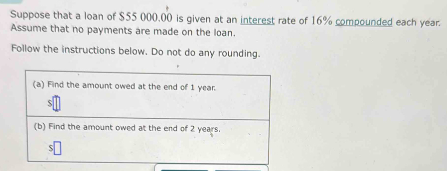 Suppose that a loan of $55 000.00 is given at an interest rate of 16% compounded each year. 
Assume that no payments are made on the loan. 
Follow the instructions below. Do not do any rounding. 
(a) Find the amount owed at the end of 1 year. 
(b) Find the amount owed at the end of 2 years. 
S