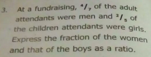 At a fundraising, “/ of the adult 
attendants were men and^2/_5 of 
the children attendants were girls. 
Express the fraction of the women 
and that of the boys as a ratio.