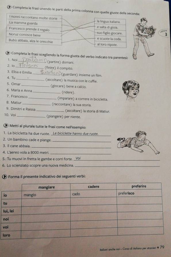 Completa le frasí unendo le parti della prima colonna c 
Lesione 
3 
● Completa le frasi scegliendo la forma giusta del verbo indicato tra parentesi: 
1. Noi _(partire) domani. 
2. lo _(finire) il compito. 
3. Elisa e Emilia _(guardare) insieme un film. 
4. Tu _(ascoltare) la musica con le cuffie. 
5. Omar _(giocare) bene a calcio. 
6. Maria e Anna _(ridere). 
7. Francesco _(imparare) a correre in bicicletta. 
8. Matiur (raccontare) la sua storia. 
9. Dimitri e Raissa _(ascoltare) la storia di Matiur. 
10. Voi _(piangere) per niente. 
Metti al plurale tutte le frasi come nellesempio: 
1. La bicicletta ha due ruote. _Le biciclette hanno due ruote. 
2. Un bambino cade e piange._ 
3. Il cane abbaia._ 
4. L'aereo vola a 8000 metri._ 
5. Tu muovi in fretta le gambe e corri forte. _Voi 
6. Lo scienziato scopre una nuova medicina._ 
Forma il presente indicativo dei seguenti verbi: 
i 
l 
v 
l 
Italiani anche noi - Corso di italiano per stranieri ● 79